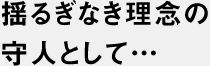 揺るぎなき理念の守り人として…