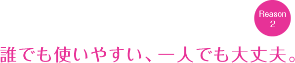 誰でも使いやすい、一人でも大丈夫。